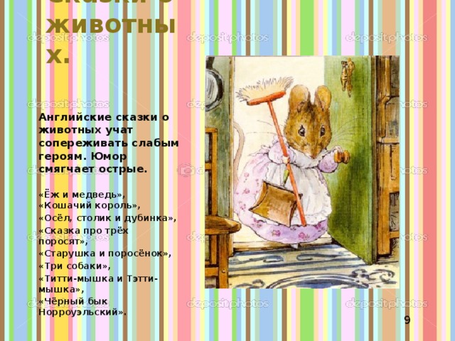 Сказки о животных. Английские сказки о животных учат сопереживать слабым героям. Юмор смягчает острые. «Ёж и медведь», «Кошачий король», «Осёл, столик и дубинка», «Сказка про трёх поросят», «Старушка и поросёнок», «Три собаки», «Титти-мышка и Тэтти-мышка», «Чёрный бык Норроуэльский». 9 