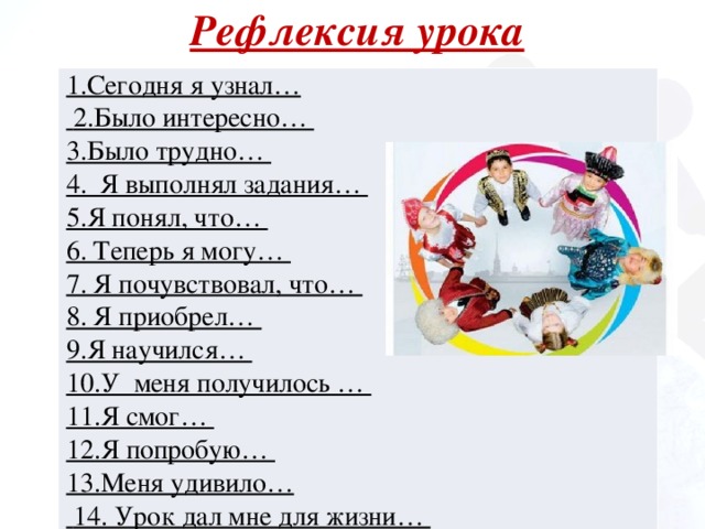 Рефлексия урока 1.Сегодня я узнал…  2.Было интересно… 3.Было трудно… 4. Я выполнял задания… 5.Я понял, что… 6. Теперь я могу… 7. Я почувствовал, что… 8. Я приобрел… 9.Я научился… 10.У меня получилось … 11.Я смог… 12.Я попробую… 13.Меня удивило…  14. Урок дал мне для жизни… 