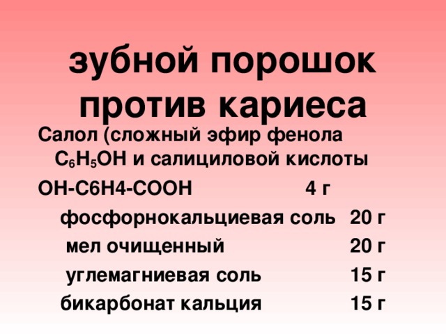 зубной порошок против кариеса Салол (сложный эфир фенола С 6 Н 5 ОН и салициловой кислоты ОН-С6Н4-СООН    4 г  фосфорнокальциевая соль  20 г  мел очищенный    20 г   углемагниевая соль   15 г   бикарбонат кальция   15 г