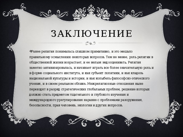 Заключение Ранее религия понималась слишком примитивно, и это мешало правильному осмыслению некоторых вопросов. Тем не менее, роль религии в общественной жизни возрастает, и ее нельзя недооценивать. Религия заметно активизировалась, и начинает играть все более значительную роль и в форме социального института, и как субъект политики, и как кладезь национальной культуры и истории, и как колыбель философско-этического учения, и в своем реальном облике. Межрелигиозные отношения ныне переходят в разряд стратегических глобальных проблем, решение которых должно стать предметом тщательного и глубокого изучения и международного урегулирования наравне с проблемами разоружения, безопасности, прав человека, экологии и других вопросов. 