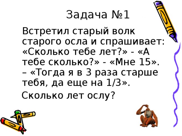 Задача №1  Встретил старый волк старого осла и спрашивает: «Сколько тебе лет?» - «А тебе сколько?» - «Мне 15». – «Тогда я в 3 раза старше тебя, да еще на 1/3».  Сколько лет ослу? 