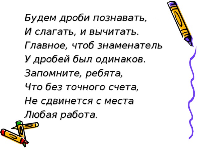Будем дроби познавать, И слагать, и вычитать. Главное, чтоб знаменатель У дробей был одинаков. Запомните, ребята, Что без точного счета, Не сдвинется с места Любая работа. 