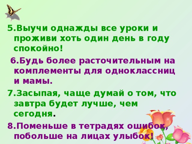 5.Выучи однажды все уроки и проживи хоть один день в году спокойно!  6.Будь более расточительным на комплементы для одноклассниц и мамы. 7.Засыпая, чаще думай о том, что завтра будет лучше, чем сегодня . 8.Поменьше в тетрадях ошибок, побольше на лицах улыбок! 
