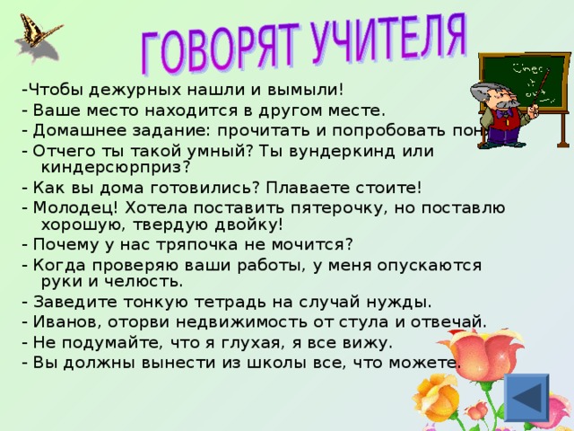 -Чтобы дежурных нашли и вымыли! - Ваше место находится в другом месте. - Домашнее задание: прочитать и попробовать понять. - Отчего ты такой умный? Ты вундеркинд или киндерсюрприз? - Как вы дома готовились? Плаваете стоите! - Молодец! Хотела поставить пятерочку, но поставлю хорошую, твердую двойку! - Почему у нас тряпочка не мочится? - Когда проверяю ваши работы, у меня опускаются руки и челюсть. - Заведите тонкую тетрадь на случай нужды. - Иванов, оторви недвижимость от стула и отвечай. - Не подумайте, что я глухая, я все вижу. - Вы должны вынести из школы все, что можете. 