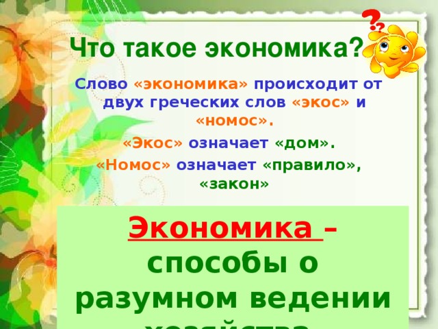 Что такое экономика? Слово «экономика» происходит от двух греческих слов «экос» и «номос». «Экос» означает «дом». «Номос» означает «правило», «закон» Экономика – правила, законы ведения хозяйства.  Экономика – способы о разумном ведении хозяйства  