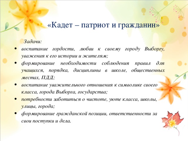  «Кадет – патриот и гражданин»        Задачи:  воспитание гордости, любви к своему городу Выборгу, уважения к его истории и жителям; формирование необходимости соблюдения правил для учащихся, порядка, дисциплины в школе, общественных местах, ПДД; воспитание уважительного отношения к символике своего класса, города Выборга, государства; потребности заботиться о чистоте, уюте класса, школы, улицы, города; формирование гражданской позиции, ответственности за свои поступки и дела.   