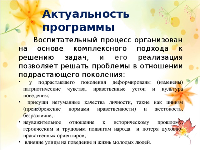 Актуальность программы  Воспитательный процесс организован на основе комплексного подхода к решению задач, и его  реализация позволяет решать проблемы в отношении подрастающего поколения:  у подрастающего поколения деформированы (изменены) патриотические чувства, нравственные устои и культура поведения;  присущи негуманные качества личности, такие как цинизм (пренебрежение нормами нравственности) и жестокость, безразличие; неуважительное отношение к историческому прошлому, героическим и трудовым подвигам народа и потеря духовно-нравственных ориентиров;  влияние улицы на поведение и жизнь молодых людей. 