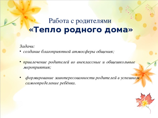 Работа с родителями «Тепло родного дома»   Задачи: создание благоприятной атмосферы общения;  привлечение родителей во внеклассные и общешкольные мероприятия;  формирование заинтересованности родителей в успешном самоопределение ребёнка. 