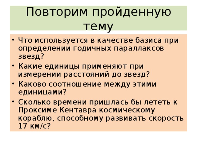 Повторим пройденную тему Что используется в качестве базиса при определении годичных параллаксов звезд? Какие единицы применяют при измерении расстояний до звезд? Каково соотношение между этими единицами? Сколько времени пришлась бы лететь к Проксиме Кентавра космическому кораблю, способному развивать скорость 17 км/с? 