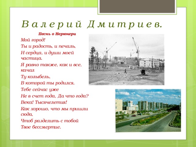 В а л е р и й Д м и т р и е в. Песнь о Нерюнгри Мой город! Ты и радость, и печаль, И сердца, и души моей частица. Я равно также, как и все, качал Ту колыбель, В которой ты родился. Тебе сейчас уже Не в счет года, Да что года? Века! Тысячелетия! Как хорошо, что мы пришли сюда, Чтоб разделить с тобой Твое бессмертие. 