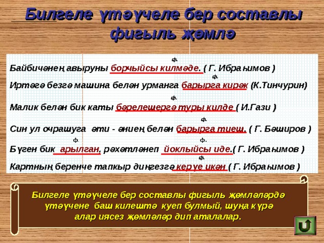 Билгеле үтәүчеле бер составлы  фигыл ь җөмлә       ф. Байбичәнең авыруны борчыйсы килмәде . ( Г. Ибраһимов )  ф. Иртәгә безгә машина белән урманга барырга кирәк (К.Тинчурин)  ф.  Малик белән бик каты бәрелешергә туры килде  ( И.Гази )  ф. Син ул очрашуга әти - әниең белән барырга тиеш . ( Г. Бәширов )  ф . ф. Бүген бик арылган , рәхәтләнеп йоклыйсы иде .( Г. Ибраһимов )  ф. Картның беренче тапкыр диңгезгә керүе икән ( Г. Ибраһимов ) Билгеле үтәүчеле бер составлы фигыл ь җөмләләрдә  үтәүчене баш килештә куеп булмый, шуңа күрә  алар иясез җөмләләр дип аталалар .  