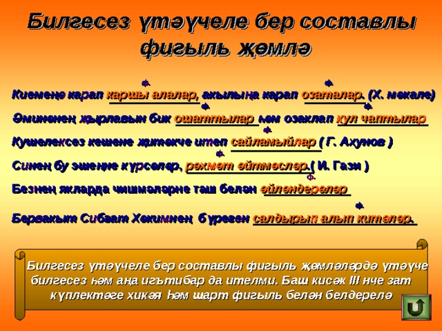 Билгесез үтәүчеле бер составлы фигыль җөмлә  ф. ф. Киемеңә карап каршы алалар, акылыңа карап озаталар . (Х. мәкале)  ф. ф. Әминәнең җырлавын бик ошаттылар һәм озаклап кул чаптылар  ф. Кушелексез кешене җитәкче итеп сайламыйлар ( Г. Ахунов )  ф. Синең бу эшеңне күрсәләр , рәхмәт әйтмәсләр .( И. Гази )  ф. Безнең якларда чишмәләрне таш белән әйләндерәләр    ф. Бервакыт Сибгат Хәкимнең бүреген салдырып алып китәләр .  Билгесез үтәүчеле бер составлы фигыль җөмләләрдә үтәүче  билгесез һәм аңа иг ъ тибар да ителми. Баш кисәк III нче зат күплектәге хикәя Һәм шарт фигыль белән белдерелә 