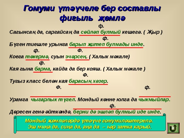Гомуми үтәүчеле бер составлы фигыль җөмлә  ф. Сагынсаң да, саргайсаң да сөйләп булмый кешегә. ( Җыр )  ф. Бүген тиешле урынга барып җитеп булмады инде .  ф. Ф. Коега төкермә , суын эчәрсең . ( Халык мәкале)  ф. Кая гына барма , кайда да бер кояш. ( Халык мәкале )  Ф. Тугыз класс белән кая барасың хәзер .  Ф. ф. Урамга чыгарлык түгел . Мондый көнне юлга да чыкмыйлар.  ф. Дөресен генә әйткәндә, берни дә эшләп булмый иде инде . Мондый җөмләләрдә үтәүче гомумиләштерелә.  Эш миңа да, сиңа да, аңа да – һәр затка карый. 