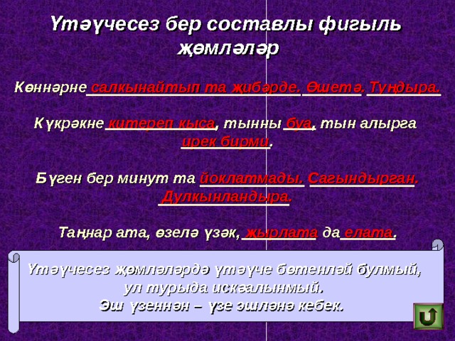 Үтәүчесез бер составлы фигыл ь җөмләләр Көннәрне салкынайтып та җибәрде. Өшетә. Туңдыра.  Күкрәкне китереп кыса , тынны буа , тын алырга  ирек  бирми .  Бүген бер минут та йоклатмады. Сагындырган. Дулкынландыра.  Таңнар ата, өзелә үзәк, җырлата да елата . Үтәүчесез җөмләләрдә үтәүче бөтенләй булмый,  ул турыда искәалынмый.  Эш үзеннән – үзе эшләнә кебек.  