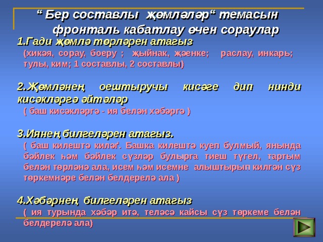 “ Бер составлы җөмләләр“ темасын  фронтал ь кабатлау өчен сораулар 1.Гади җөмлә төрләрен атагыз (хикәя, сорау, боеру ; җыйнак, җәенке; раслау, инкар ь ; тулы, ким; 1 составлы, 2 составлы)  (хикәя, сорау, боеру ; җыйнак, җәенке; раслау, инкар ь ; тулы, ким; 1 составлы, 2 составлы)  2.Җөмләнең оештыручы кисәге дип нинди кисәкләргә әйтәләр ( баш кисәкләргә - ия белән хәбәргә )  ( баш кисәкләргә - ия белән хәбәргә )  3.Иянең билгеләрен атагыз. ( баш килештә киләґ. Башка килештә куеп булмый, янында бәйлек һәм бәйлек сүзләр булырга тиеш түгел, тартым белән төрләнә ала, исем һәм исемне алыштырып килгән сүз төркемнәре белән белдерелә ала )  ( баш килештә киләґ. Башка килештә куеп булмый, янында бәйлек һәм бәйлек сүзләр булырга тиеш түгел, тартым белән төрләнә ала, исем һәм исемне алыштырып килгән сүз төркемнәре белән белдерелә ала )  4.Хәбәрнең билгеләрен атагыз ( ия турында хәбәр итә, теләсә кайсы сүз төркеме белән белдерелә ала) ( ия турында хәбәр итә, теләсә кайсы сүз төркеме белән белдерелә ала) 