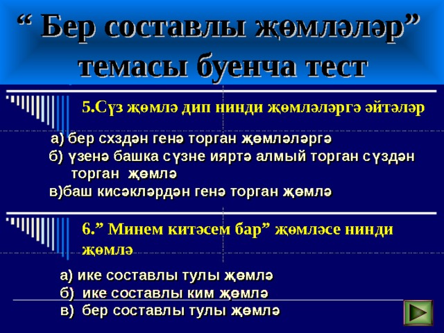 “ Бер составлы җөмләләр”  темасы буенча тест 5.Сүз җөмлә дип нинди җөмләләргә әйтәләр  а) бер схздән генә торган җөмләләргә б) үзенә башка сүзне ияртә алмый торган сүздән торган җөмлә в)баш кисәкләрдән генә торган җөмлә 6.” Минем китәсем бар” җөмләсе нинди җөмлә  а) ике составлы тулы җөмлә б) ике составлы ким җөмлә в) бер составлы тулы җөмлә  