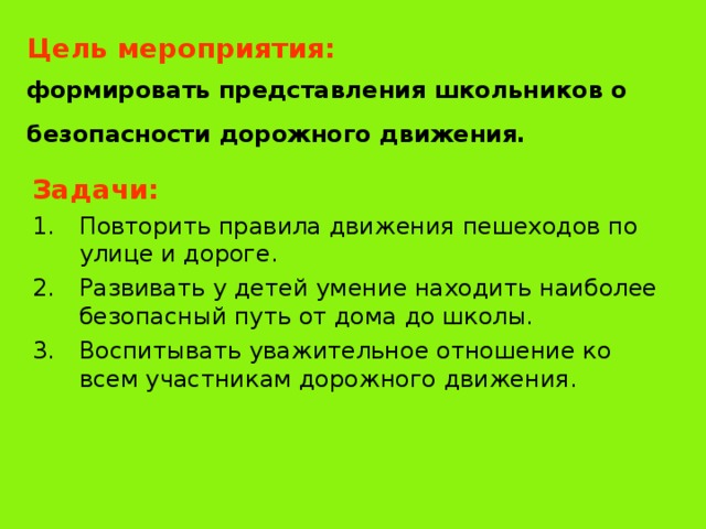 Цель мероприятия:   формировать представления школьников о безопасности дорожного движения.  Задачи: Повторить правила движения пешеходов по улице и дороге. Развивать у детей умение находить наиболее безопасный путь от дома до школы. Воспитывать уважительное отношение ко всем участникам дорожного движения. 