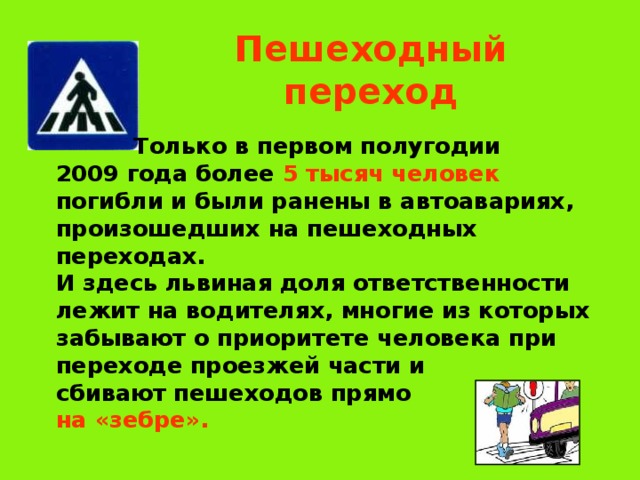 Пешеходный переход  Только в первом полугодии  2009 года более 5 тысяч человек  погибли и были ранены в автоавариях,  произошедших на пешеходных  переходах.   И здесь львиная доля ответственности  лежит на водителях, многие из которых  забывают о приоритете человека при  переходе проезжей части и  сбивают пешеходов прямо  на «зебре». 