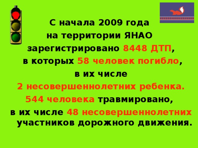 С начала 2009 года на территории ЯНАО зарегистрировано 8448 ДТП ,  в которых 58 человек погибло ,  в их числе 2 несовершеннолетних ребенка. 544 человека травмировано, в их числе 48 несовершеннолетних участников дорожного движения. 