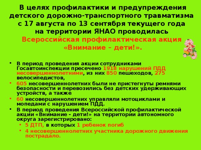 В целях профилактики и предупреждения детского дорожно-транспортного травматизма  с 17 августа по 13 сентября текущего года  на территории ЯНАО проводилась   Всероссийская профилактическая акция  «Внимание – дети!».   В период проведения акции сотрудниками Госавтоинспекции пресечено 1918 нарушений ПДД несовершеннолетними , из них 850 пешеходов, 275 велосипедистов, 605 несовершеннолетних были не пристегнуты ремнями безопасности и перевозились без детских удерживающих устройств, а также 60 несовершеннолетних управляли мотоциклами и мопедами с нарушением ПДД. В период проведения Всероссийской профилактической акции «Внимание - дети!» на территории автономного округа зарегистрировано: 5 ДТП, в которых 1 ребенок погиб 4 несовершеннолетних участника дорожного движения пострадало. 5 ДТП, в которых 1 ребенок погиб 4 несовершеннолетних участника дорожного движения пострадало. 