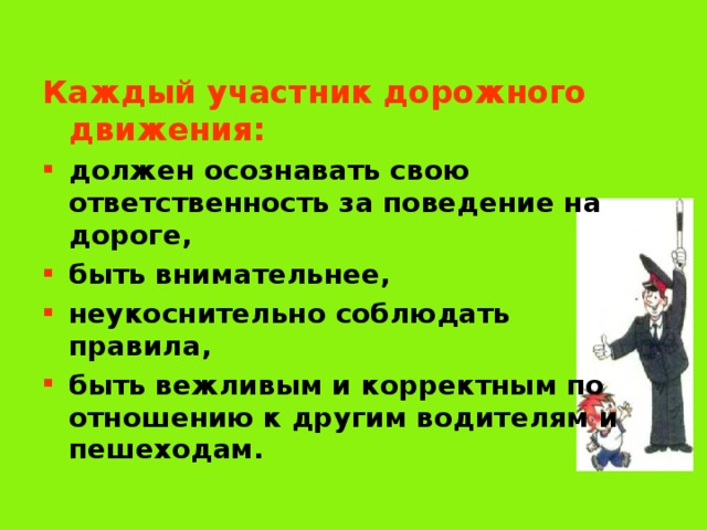 Каждый участник дорожного движения: должен осознавать свою ответственность за поведение на дороге, быть внимательнее, неукоснительно соблюдать правила, быть вежливым и корректным по отношению к другим водителям и пешеходам. 