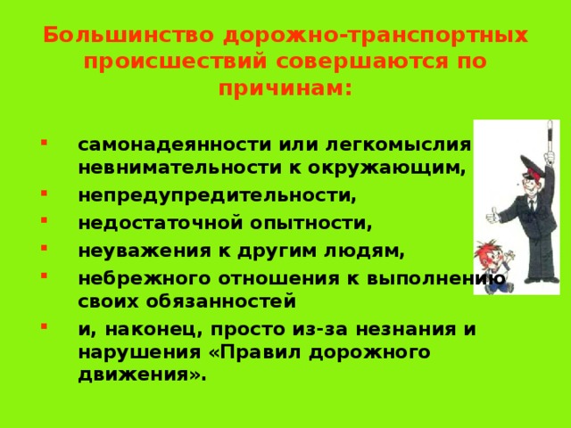 Большинство дорожно-транспортных происшествий совершаются по причинам: самонадеянности или легкомыслия невнимательности к окружающим, непредупредительности, недостаточной опытности, неуважения к  другим людям, небрежного отношения к выполнению  своих обязанностей и, наконец, просто из-за незнания и нарушения «Правил дорожного движения». 