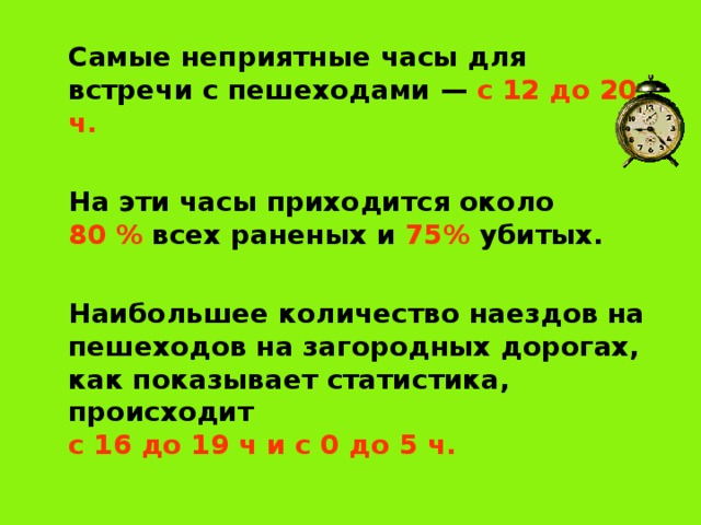   Самые неприятные часы для встречи с пешеходами — с 12 до 20 ч.    На эти часы приходится около  80 % всех раненых и 75% убитых.   Наибольшее количество наездов на пешеходов на загородных дорогах, как показывает статистика, происходит  с 16 до 19 ч и с 0 до 5 ч.  