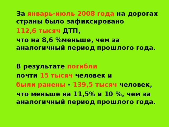  За январь-июль  2008 года на дорогах страны было зафиксировано  112,6 тысяч ДТП,  что на 8,6 %меньше, чем за аналогичный период прошлого года.   В результате погибли   почти 15 тысяч человек и  были ранены - 139,5 тысяч  человек ,   что меньше на 11,5% и 10 %, чем за аналогичный период прошлого года. 