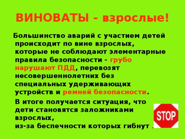 ВИНОВАТЫ  - взрослые!  Большинство аварий с участием детей происходит по вине взрослых, которые не соблюдают элементарные правила безопасности - грубо нарушают ПДД , перевозят несовершеннолетних без специальных удерживающих устройств и ремней безопасности .  В итоге получается ситуация, что дети становятся заложниками взрослых,  из-за беспечности которых гибнут . 