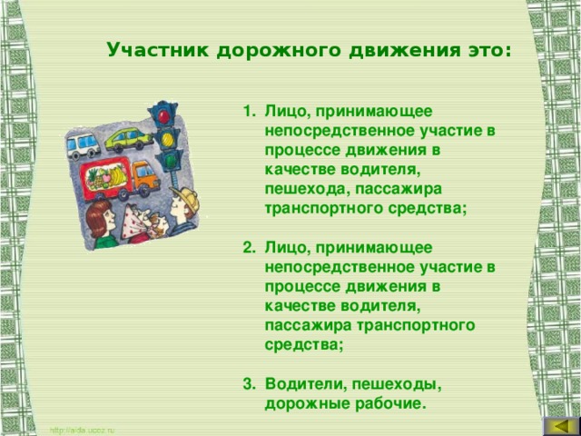 Участник дорожного движения это: Лицо, принимающее непосредственное участие в процессе движения в качестве водителя, пешехода, пассажира транспортного средства; Лицо, принимающее непосредственное участие в процессе движения в качестве водителя, пассажира транспортного средства; Водители, пешеходы, дорожные рабочие.  