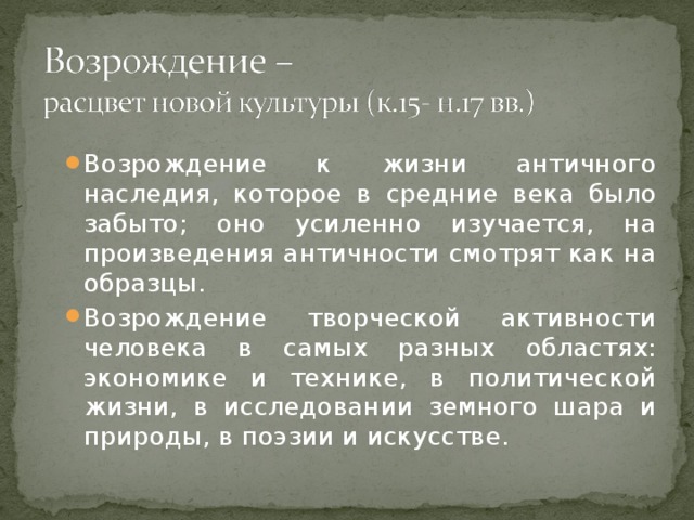 Возрождение к жизни античного наследия, которое в средние века было забыто; оно усиленно изучается, на произведения античности смотрят как на образцы. Возрождение творческой активности человека в самых разных областях: экономике и технике, в политической жизни, в исследовании земного шара и природы, в поэзии и искусстве.