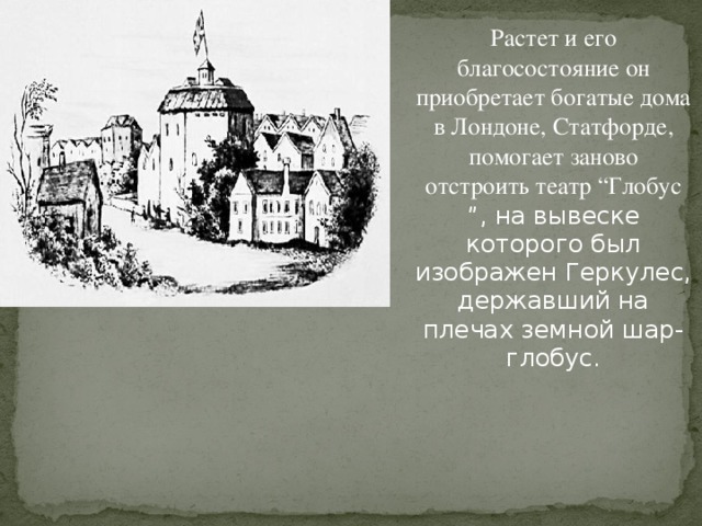 Растет и его благосостояние он приобретает богатые дома в Лондоне, Статфорде, помогает заново отстроить театр “Глобус ”, на вывеске которого был изображен Геркулес, державший на плечах земной шар-глобус.