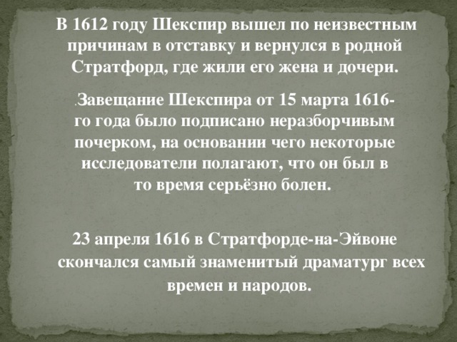 В 1612 году Шекспир вышел по неизвестным причинам в отставку и вернулся в родной Стратфорд, где жили его жена и дочери. . Завещание Шекспира от 15 марта 1616-го года было подписано неразборчивым почерком, на основании чего некоторые исследователи полагают, что он был в то время серьёзно болен. 23 апреля 1616 в Стратфорде-на-Эйвоне скончался самый знаменитый драматург всех времен и народов.