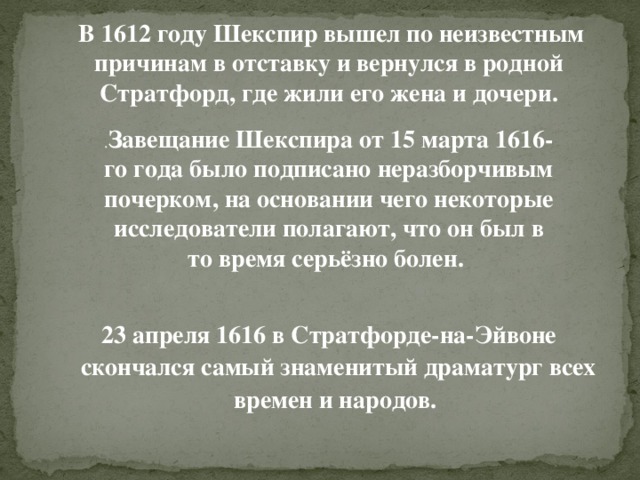 В 1612 году Шекспир вышел по неизвестным причинам в отставку и вернулся в родной Стратфорд, где жили его жена и дочери. . Завещание Шекспира от 15 марта 1616-го года было подписано неразборчивым почерком, на основании чего некоторые исследователи полагают, что он был в то время серьёзно болен. 23 апреля 1616 в Стратфорде-на-Эйвоне скончался самый знаменитый драматург всех времен и народов.