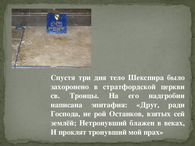 Спустя три дня тело Шекспира было захоронено в стратфордской церкви св. Троицы. На его надгробии написана эпитафия: «Друг, ради Господа, не рой Останков, взятых сей землёй; Нетронувший блажен в веках, И проклят тронувший мой прах»