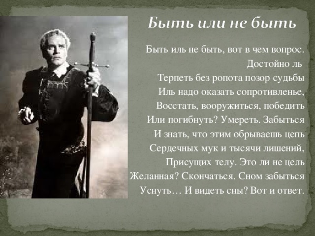 Быть иль не быть, вот в чем вопрос.  Достойно ль Терпеть без ропота позор судьбы Иль надо оказать сопротивленье, Восстать, вооружиться, победить Или погибнуть ? Умереть. Забыться И знать, что этим обрываешь цепь Сердечных мук и тысячи лишений, Присущих телу. Это ли не цель Желанная? Скончаться. Сном забыться Уснуть… И видеть сны? Вот и ответ.