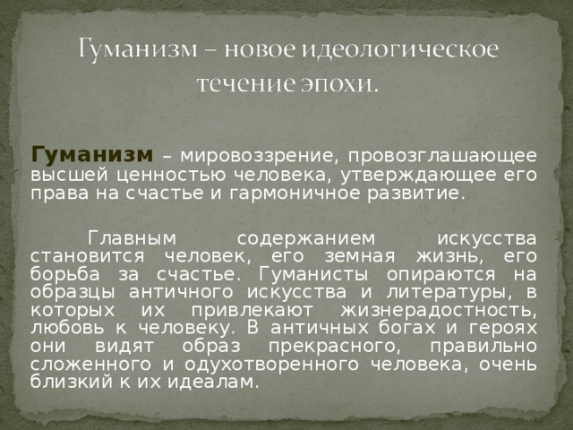 Гуманизм  – мировоззрение, провозглашающее высшей ценностью человека, утверждающее его права на счастье и гармоничное развитие.  Главным содержанием искусства становится человек, его земная жизнь, его борьба за счастье. Гуманисты опираются на образцы античного искусства и литературы, в которых их привлекают жизнерадостность, любовь к человеку. В античных богах и героях они видят образ прекрасного, правильно сложенного и одухотворенного человека, очень близкий к их идеалам.