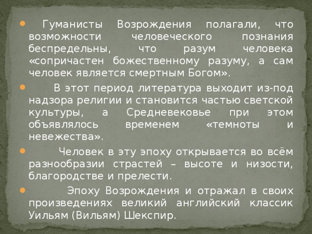 Гуманисты Возрождения полагали, что возможности человеческого познания беспредельны, что разум человека «сопричастен божественному разуму, а сам человек является смертным Богом».  В этот период литература выходит из-под надзора религии и становится частью светской культуры, а Средневековье при этом объявлялось временем «темноты и невежества».  Человек в эту эпоху открывается во всём разнообразии страстей – высоте и низости, благородстве и прелести.  Эпоху Возрождения и отражал в своих произведениях великий английский классик Уильям (Вильям) Шекспир.