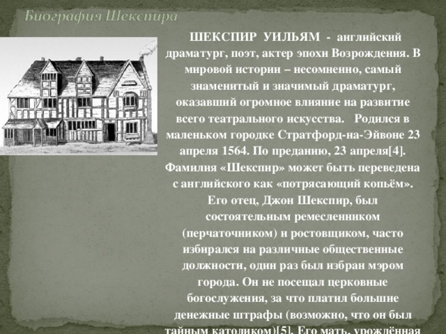   ШЕКСПИР УИЛЬЯМ - английский драматург, поэт, актер эпохи Возрождения. В мировой истории – несомненно, самый знаменитый и значимый драматург, оказавший огромное влияние на развитие всего театрального искусства.   Родился в маленьком городке Стратфорд-на-Эйвоне 23 апреля 1564. По преданию, 23 апреля[4]. Фамилия «Шекспир» может быть переведена с английского как «потрясающий копьём». Его отец, Джон Шекспир, был состоятельным ремесленником (перчаточником) и ростовщиком, часто избирался на различные общественные должности, один раз был избран мэром города. Он не посещал церковные богослужения, за что платил большие денежные штрафы (возможно, что он был тайным католиком)[5]. Его мать, урождённая Арден, принадлежала к одной из старейших английских фамилий .