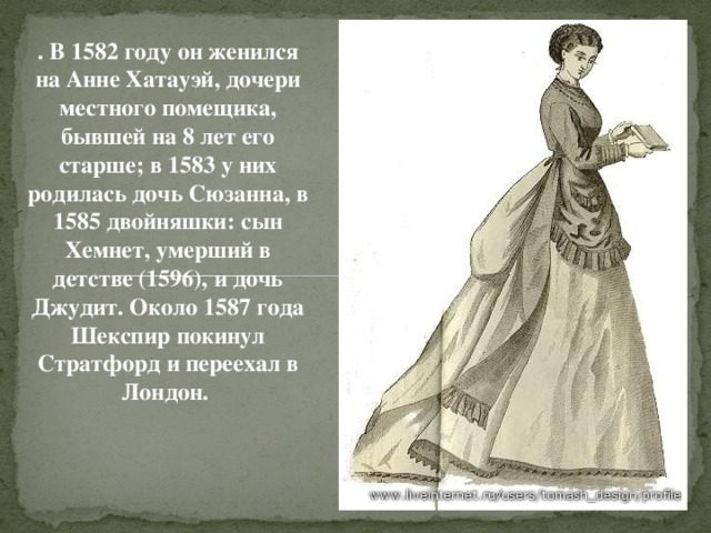 . В 1582 году он женился на Анне Хатауэй, дочери местного помещика, бывшей на 8 лет его старше; в 1583 у них родилась дочь Сюзанна, в 1585 двойняшки: сын Хемнет, умерший в детстве (1596), и дочь Джудит. Около 1587 года Шекспир покинул Стратфорд и переехал в Лондон.