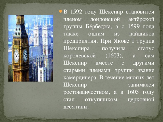 В 1592 году Шекспир становится членом лондонской актёрской труппы Бёрбеджа, а с 1599 года также одним из пайщиков предприятия. При Якове I труппа Шекспира получила статус королевской (1603), а сам Шекспир вместе с другими старыми членами труппы звание камердинера. В течение многих лет Шекспир занимался ростовщичеством, а в 1605 году стал откупщиком церковной десятины.