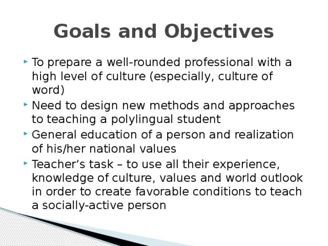 Goals and Objectives To prepare a well-rounded professional with a high level of culture (especially, culture of word) Need to design new methods and approaches to teaching a polylingual student General education of a person and realization of his/her national values Teacher’s task – to use all their experience, knowledge of culture, values and world outlook in order to create favorable conditions to teach a socially-active person 