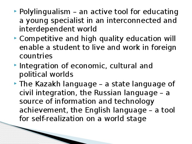 Polylingualism – an active tool for educating a young specialist in an interconnected and interdependent world Competitive and high quality education will enable a student to live and work in foreign countries Integration of economic, cultural and political worlds The Kazakh language – a state language of civil integration, the Russian language – a source of information and technology achievement, the English language – a tool for self-realization on a world stage 