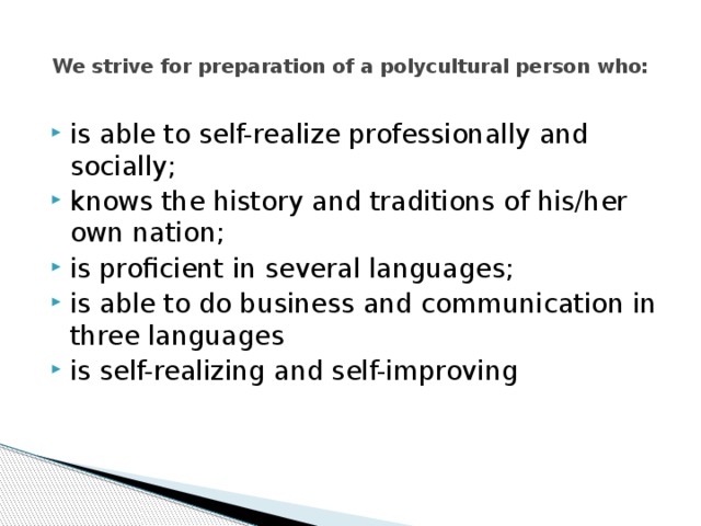  We strive for preparation of a polycultural person who:   is able to self-realize professionally and socially; knows the history and traditions of his/her own nation; is proficient in several languages; is able to do business and communication in three languages is self-realizing and self-improving 