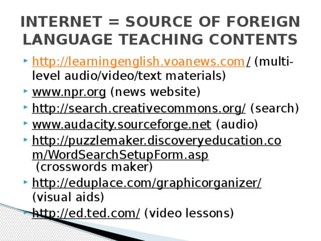 INTERNET = SOURCE OF FOREIGN LANGUAGE TEACHING CONTENTS http://learningenglish.voanews.com / (multi-level audio/video/text materials) www.npr.org (news website) http://search.creativecommons.org/ (search) www.audacity.sourceforge.net (audio) http://puzzlemaker.discoveryeducation.com/WordSearchSetupForm.asp (crosswords maker) http://eduplace.com/graphicorganizer/ (visual aids) http://ed.ted.com/ (video lessons) 