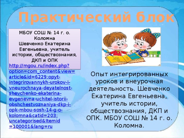 Практический блок МБОУ СОШ № 14 г. о. Коломна Шевченко Екатерина Евгеньевна, учитель истории, обществознания, ДКП и ОПК http :// mgou . ru / index . php ? option = com _ content & view = article & id =6229: opyt - integrirovannykh - urokov - i - vneurochnaya - deyatelnost - shevchenko - ekaterina - evgenevna - uchitel - istorii - obshchestvoznaniya - dkp - i - opk - mbou - sosh -14- g - o - kolomna & catid =203: uncategorised & Itemid =100001& lang = ru Опыт интегрированных уроков и внеурочная деятельность. Шевченко Екатерина Евгеньевна, учитель истории, обществознания, ДКП и ОПК. МБОУ СОШ № 14 г. о. Коломна. 