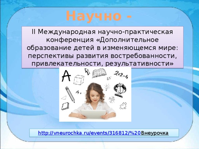 Научно - практический блок II Международная научно-практическая конференция «Дополнительное образование детей в изменяющемся мире: перспективы развития востребованности, привлекательности, результативности» http://vneurochka.ru/events/316812/%20 Внеурочка  