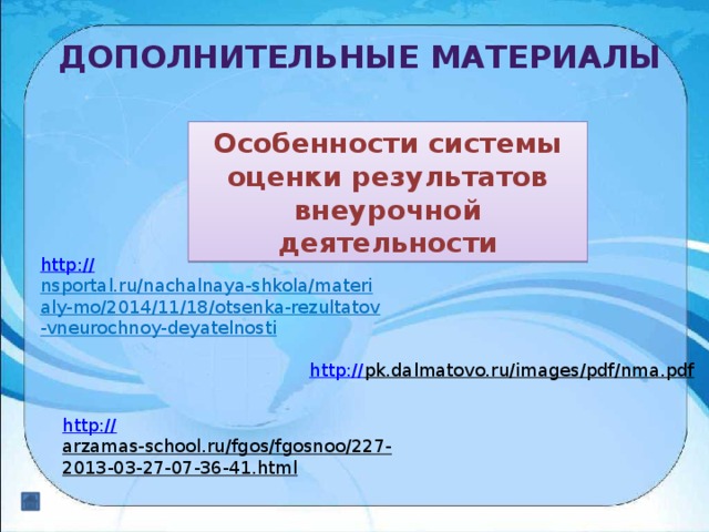 Дополнительные материалы Особенности системы оценки результатов внеурочной деятельности http:// nsportal.ru/nachalnaya-shkola/materialy-mo/2014/11/18/otsenka-rezultatov-vneurochnoy-deyatelnosti  http:// pk.dalmatovo.ru/images/pdf/nma.pdf  http:// arzamas-school.ru/fgos/fgosnoo/227-2013-03-27-07-36-41.html  