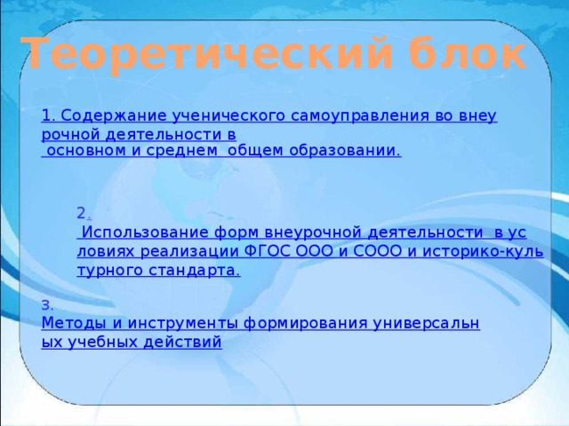 Теоретический блок 1. Содержание ученического самоуправления во внеурочной деятельности в  основном и среднем  общем образовании. 2 . Использование форм внеурочной деятельности  в условиях реализации ФГОС ООО и СООО и историко-культурного стандарта. 3.  Методы и инструменты формирования универсальных учебных действий 
