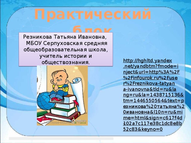 Практический блок Резникова Татьяна Ивановна,  МБОУ Серпуховская средняя общеобразовательная школа, учитель истории и обществознания. http://hghltd.yandex.net/yandbtm?fmode=inject&url=http%3A%2F%2Finfourok.ru%2Fuser%2Freznikova-tatyana-ivanovna&tld=ru&lang=ru&la=1438715136&tm=1446550564&text=резникова%20татьяна%20ивановна&l10n=ru&mime=html&sign=c617f4d102a7c117e38c1dc8e8b52c83&keyno=0 - 